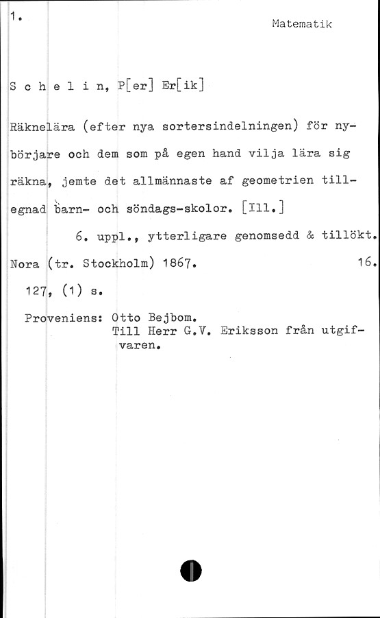  ﻿1
Matematik
Schelin, P[er] Er[ik]
Räknelära (efter nya sortersindelningen) för ny-
börjare och dem som på egen hand vilja lära sig
räkna, jemte det allmännaste af geometrien till-
egnad 'barn- och söndags-skolor. [ill,]
6. uppl., ytterligare genomsedd & tillökt
Nora (tr. Stockholm) 1867.	16
127, (1) s.
Proveniens: Otto Bejbom.
Till Herr G.V. Eriksson från utgif-
varen.