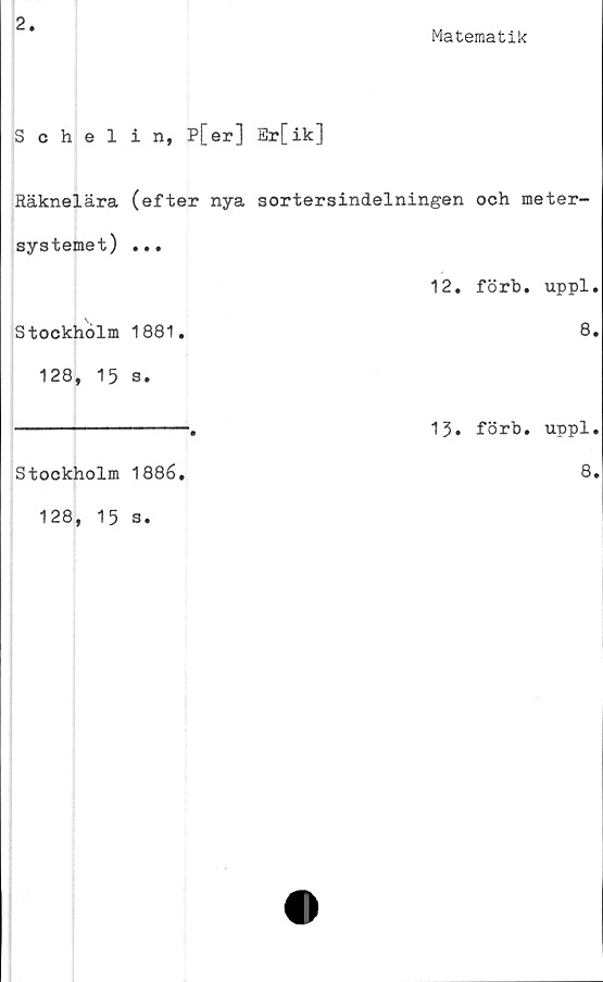  ﻿2
Matematik
Schelin, P[er] Er[ik]
Räknelära (efter nya sortersindelningen och meter-
systemet) ...
Stockholm 1881.
128, 15 s.
Stockholm 1886.
128, 15 s.
12. förb. uppl.
8.
13. förb. uppl.
8.