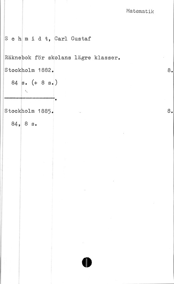  ﻿Matematik
Schmidt, Carl Gustaf
Räknebok för skolans lägre klasser.
Stockholm 1882.
84 s. (+ 8 s.)
Stockholm 1885.
84 * 8 s.