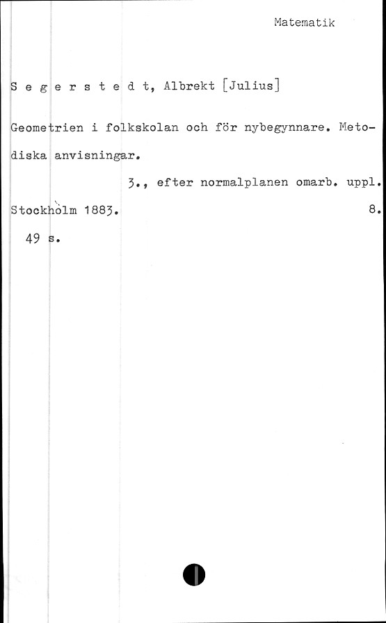  ﻿Matematik
Segerstedt, Albrekt [Julius]
Geometrien i folkskolan och för nybegynnare. Meto-
diska anvisningar.
3., efter normalplanen omarb. uppl.
Stockholm 1883.	8*
49 s.