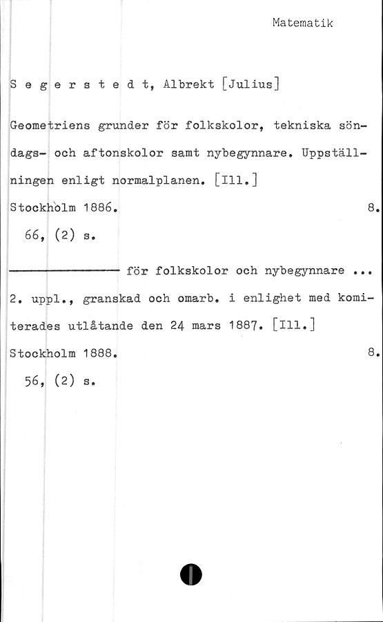  ﻿Matematik
Segerstedt, Albrekt [Julius]
Geometriens grunder för folkskolor, tekniska sön-
dags- och aftonskolor samt nybegynnare. Uppställ-
ningen enligt normalplanen, [ill.]
Stockholm 1886.	8.
66, ( 2 ) s.
-------------- för folkskolor och nybegynnare ...
2, uppl., granskad och omarb. i enlighet med komi-
terades utlåtande den 24 mars 1887. [ill.]
Stockholm 1888.	8.
56, (2) s.