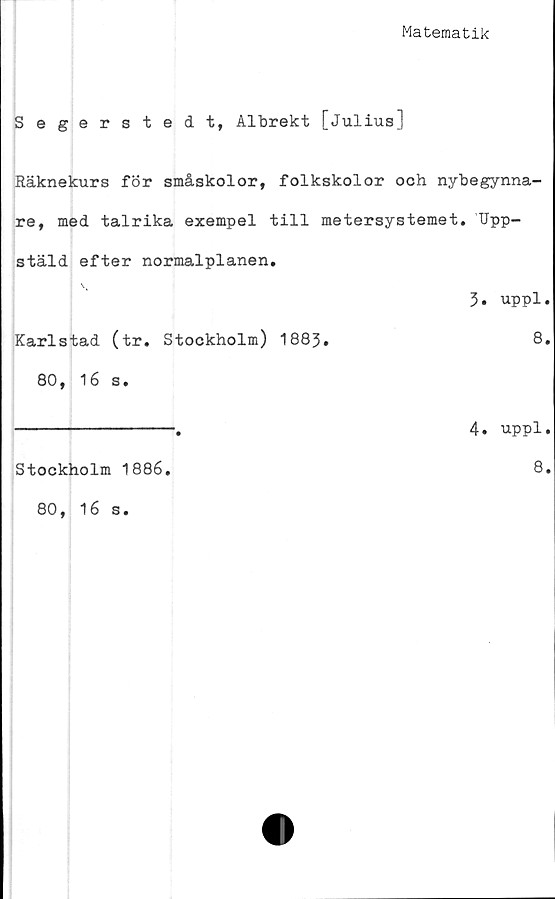  ﻿Matematik
Segerstedt, Albrekt [Julius]
Räknekurs för småskolor, folkskolor och nybegynna-
re, med talrika exempel till metersystemet. Upp-
stäld efter normalplanen.
3. uppl.
Karlstad (tr. Stockholm) 1883.	8,
80, 16 s.
-------------.	4. uppl.
Stockholm 1886
80, 16 s.
8