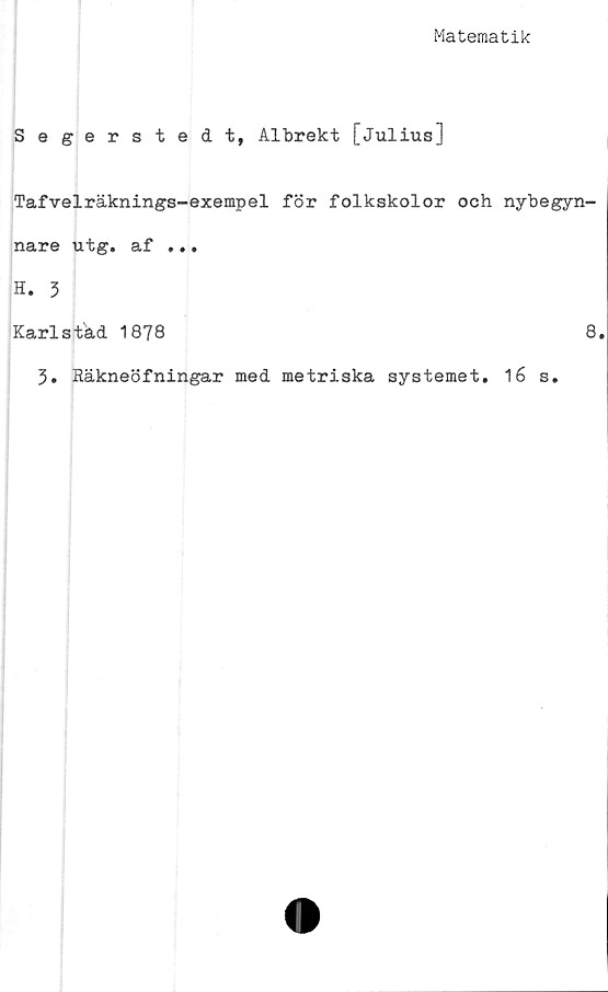  ﻿Matematik
Segerstedt, Albrekt [Julius]
Tafvelräknings-exempel för folkskolor och nybegyn-
nare utg. af ...
H. 3
Karlstad 1878	8.
3. Räkneöfningar med metriska systemet. 16 s.