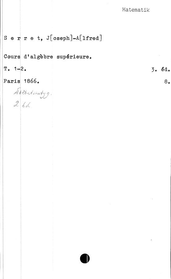  ﻿Matematik
Serret, j[oseph]-A[lfred]
Cours d'algfcbre supérieure.
T. 1-2.
Paris 1866.
/-
1	i K <7 ,
-? u
3. éd.
8.