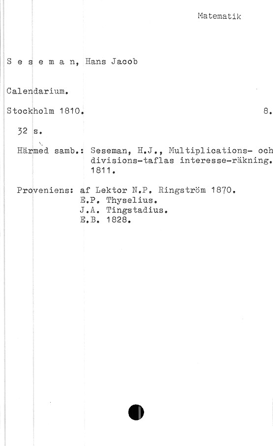  ﻿Matematik
Seseman, Hans Jacob
Calendarium.
Stockholm 1810.	8.
32 s.
\
Härmed samb.: Seseman, H.J., Multiplications- och
divisions-taflas interesse-räkning.
1811.
Proveniens: af Lektor N.P, Ringström 1870.
E.P, Thyselius.
J.A. Tingstadius.
E.B. 1828.