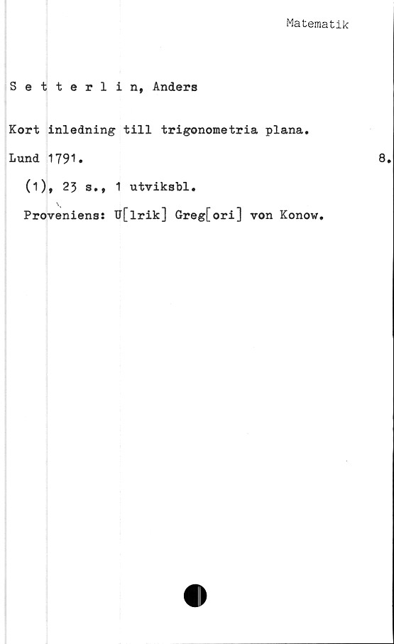  ﻿Matematik
Setterlin, Anders
Kort inledning till trigonometria plana.
Lund 1791.
(1), 23 s., 1 utviksbl.
Proveniens:
U[lrik] Greg[ori] von Konow