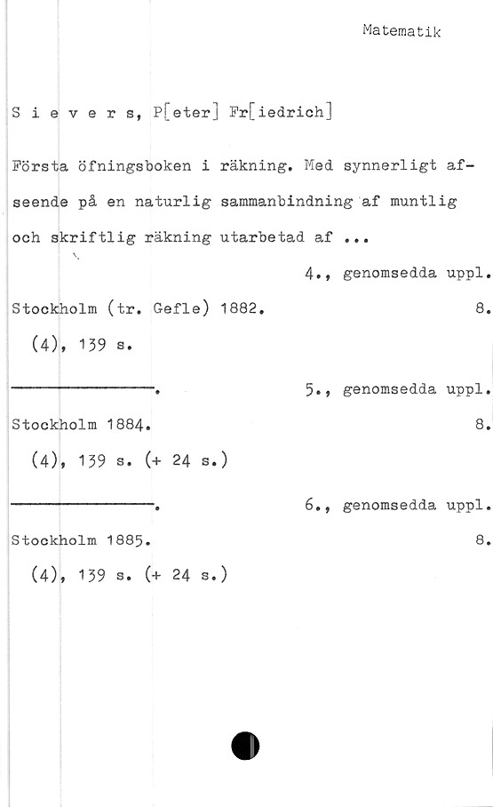  ﻿Matematik
Sievers, P[eter] Fr[iedrich]
Första öfningsboken i räkning. Med synnerligt af-
seende på en naturlig sammanbindning af muntlig
och skriftlig räkning utarbetad af ...
4., genomsedda uppl.
Stockholm (tr. Gefle) 1882.	8.
(4), 139 s.
----------------.	5., genomsedda uppl.
Stockholm 1884.	8.
(4), 139 s. (+ 24 s.)
Stockholm 1885*
(4), 139 s. (+ 24 s.)
6., genomsedda uppl.
8.