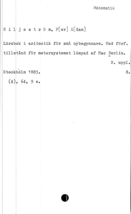  ﻿Matematik
Siljeström, P[er] A[dam]
Lärobok i aritmetik för små nybegynnare. Med förf.
tillstånd för metersystemet lämpad af Mac Berlin.
T*
2. uppl
Stockholm 1883.	8
(4), 64, 9 s.