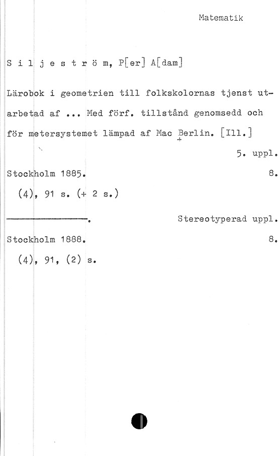  ﻿Matematik
Siljeström, P[er] A[dam]
Lärobok i geometrien till folkskolornas tjenst ut-
arbetad af ... Med förf. tillstånd genomsedd och
för metersystemet lämpad af Mac Berlin, [ill.]
5. uppl.
Stockholm 1885.	8.
(4), 91 s. (+ 2 s.)
-------------.	Stereotyperad uppl.
Stockholm 1888
8
