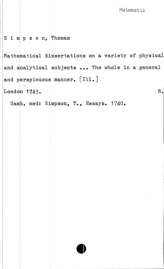  ﻿Matematik
Simpson, Thomas
Mathematical dissertations on a variety of physical
and analytical snbjects ... The whole in a general
and perspicuous manner. [ill,]
London 1743»	8»
Samb, med: Simpson, T.f Essays. 1740.