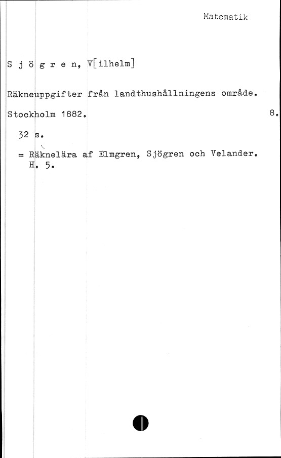  ﻿Matematik
Sjögren, V[ilhelm]
Räkneuppgifter från landthushållningens område
Stockholm 1882.
32 s.
= Räknelära af Elmgren, Sjögren och Velander
H. 5.
