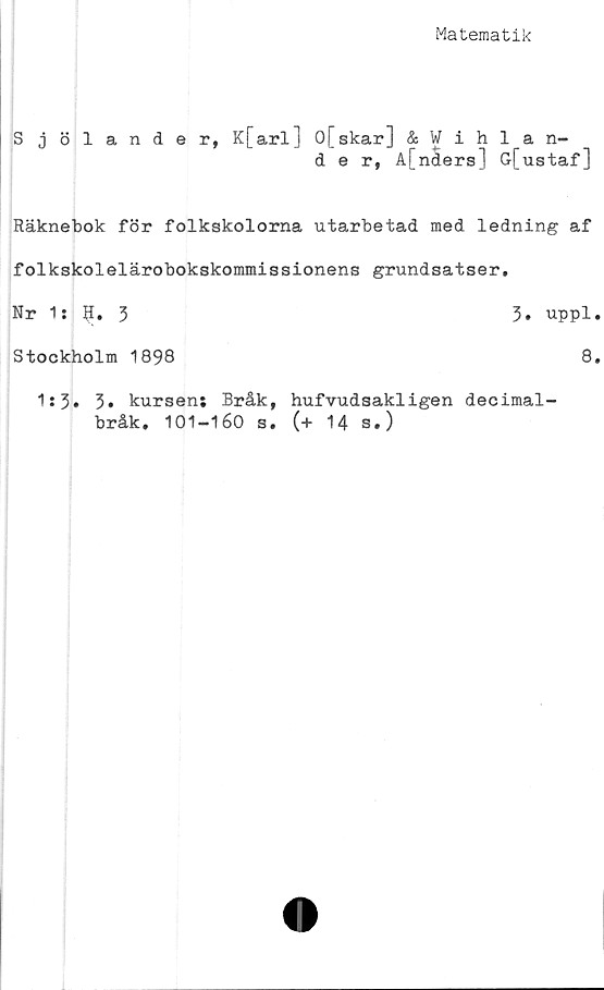  ﻿Matematik
Sjölander, K[arl] 0[skar] & Wihlan-
d e r, A[nders] G[ustaf]
Räknebok för folkskolorna utarbetad med ledning af
folkskolelärobokskommissionens grundsatser.
Nr 1: 9. 3
Stockholm 1898
3. uppl.
8.
1s 3• 3» kursens Bråk, hufvudsakligen decimal-
bråk. 101-160 s. (+ 14 s.)