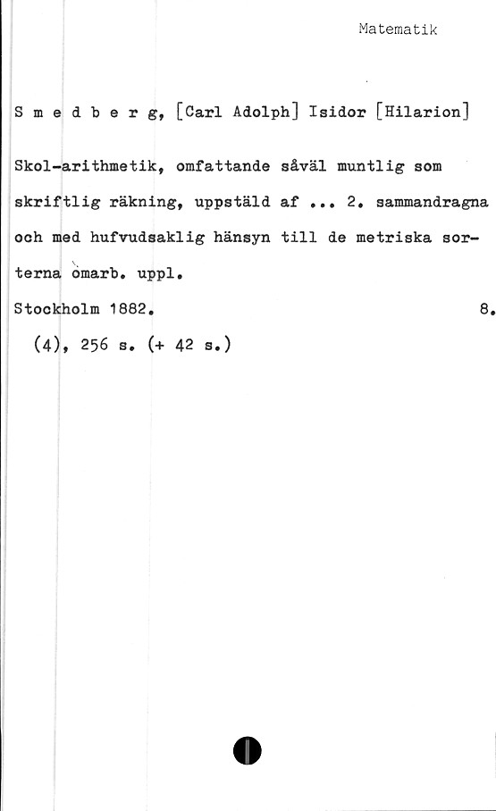  ﻿Matematik
Smedberg, [Carl Adolph] Isidor [Hilarion]
Skol-arithmetik, omfattande såväl muntlig som
skriftlig räkning, uppstäld af ... 2, sammandragna
och med hufvudsaklig hänsyn till de metriska sor-
terna omarb. uppl.
Stockholm 1882.	8.
(4), 256 s. (+ 42 s.)