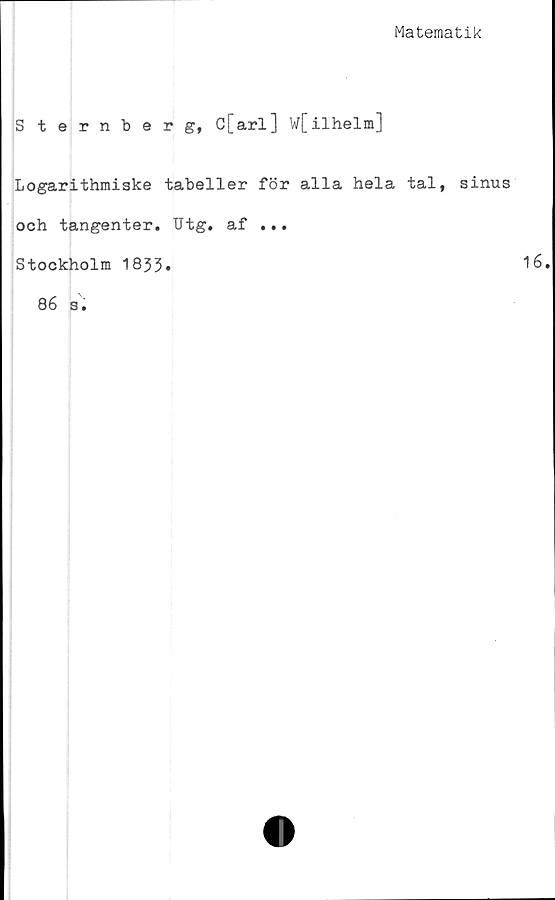  ﻿Matematik
Sternberg, C[arl] W[ilhelm]
Logarithmiske tabeller för alla hela tal, sinus
och tangenter. Utg. af ...
Stockholm 1833