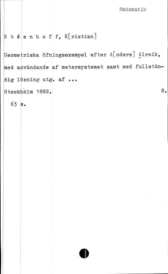  ﻿Matematik
Stéenhoff, K[ristian]
Geometriska öfningsexempel efter A[nders] Alreik,
med användande af metersystemet samt med fullstän-
dig lösning utg. af ...
Stockhölm 1882.
8
