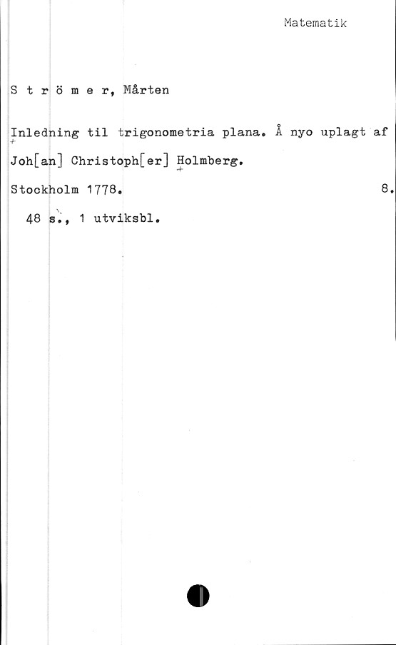  ﻿Matematik
Strömer, Mårten
Inledning til trigonometria plana. Ä nyo uplagt af
Joh[an] Christoph[er] Holmberg.
Stockholm 1778.	8.
48 s., 1 utviksbl.