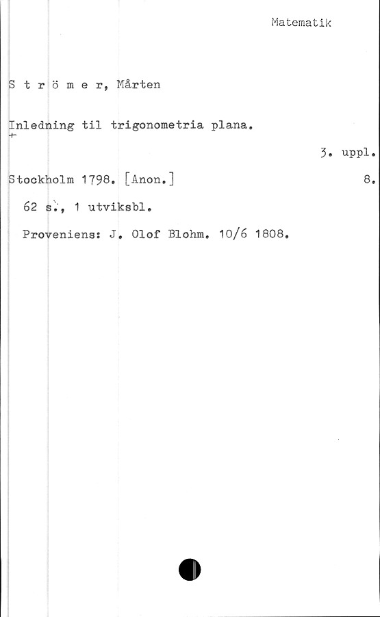  ﻿Matematik
Strömer, Mårten
Inledning til trigonometria plana.
Stockholm 1798. [Anon.]
62 s., 1 utviksbl.
Proveniens: J. Olof Blohm. 10/6 1808,