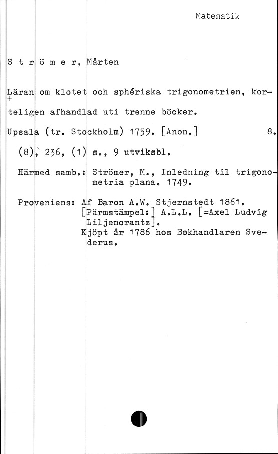  ﻿Matematik
Strömer, Mårten
Läran om klotet och sphériska trigonometrien, kör-
tel igen afhandlad uti trenne böcker.
Upsala (tr. Stockholm) 1759» [Anon.]	8.
(8), 2}6, (1) 3., 9 utviksbl.
Härmed samb.: Strömer, M., Inledning til trigono-
metria plana. 1749.
Proveniens: Af Baron A.W. Stjernstedt 1861.
[Pärmstämpel:] A.L.L. [=Axel Ludvig
Liljencrantz].
Kjöpt år 1786 hos Bokhandlaren Sve-
derus.