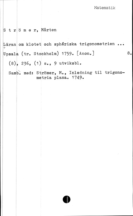  ﻿Matematik
Strömer, Mårten
Läran om klotet och sphériska trigonometrien ..
-f-
Upsala (tr. Stockholm) 1759» [Anon.]
(8), 236, (i) s., 9 utviksbl.
Samb. med: Strömer, M., Inledning til trigono
metria plana. 1749.