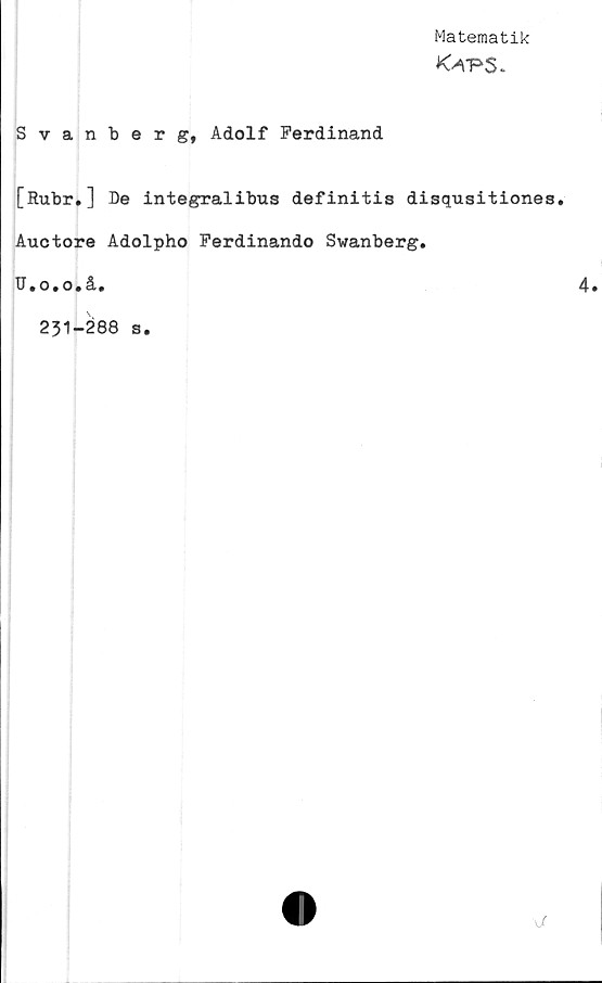  ﻿Matematik
Ka-pS.
Svanberg, Adolf Ferdinand
[Rubr.] De integralibus definitis disqusitiones.
Auctore Adolpho Ferdinando Svanberg.
U.o.o.å.
231-288 s.
