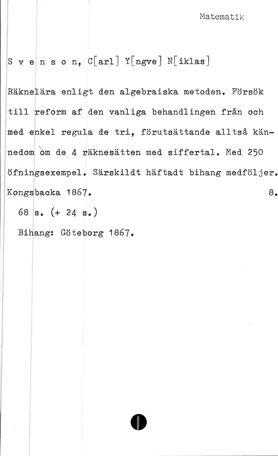  ﻿Matematik
Svenson, C[arl] Y[ngve] N[iklas]
Räknelära enligt den algebraiska metoden. Försök
till reform af den vanliga behandlingen från och
med enkel regula de tri, förutsättande alltså kän-
nedom öm de 4 räknesätten med siffertal. Med 250
öfningsexempel. Särskildt häftadt bihang medföljer.
Kongsbacka 1867.	8.
68 s. (+ 24 s.)
Bihang: Göteborg 1867.