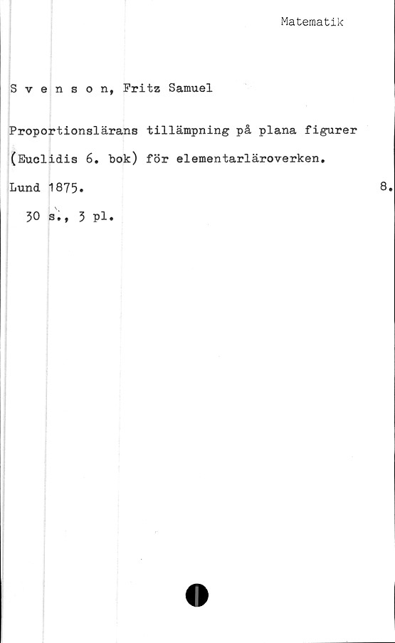  ﻿Matematik
Svenson, Fritz Samuel
Proportionslärans tillämpning på plana figurer
(Euclidis 6. bok) för elementarläroverken.
Lund 1875.	8.
30 s., 3 pl.