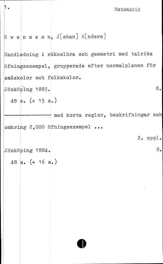  ﻿1
Matematik
Swensson, j[ohan] A[nders]
Handledning i räknelära och geometri med talrika
öfningsexempel, grupperade efter normalplanen för
småskolor och folkskolor.
Jönköping 1883,	8.
48 s. (+ 15 s.)
---------------- med korta regler, heskrifningar och
omkring 2,000 öfningsexempel ...
Jönköping 1884.
48 s. (+ 16 s.)
2. uppl.
8.