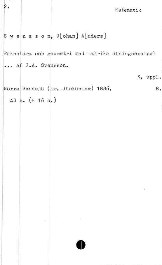  ﻿2
Matematik
Swensson, j[ohan] A[ndera]
Räknelära och geometri med talrika öfningsexempel
... af J.A. Svensson.
3. uppl.
Norra Sandsjö (tr. Jönköping) 1886.	8.
48 s. (+ 16 s.)