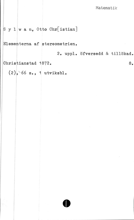  ﻿Matematik
Sylwan, Otto Chr[istian]
Elementerna af stereometrien.
2. uppl. öfversedd & tillökad
Christianstad 1872.	8
(2),66 b.,
1 utviksbl