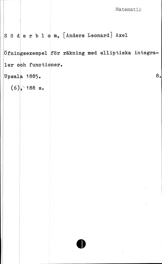  ﻿Matematik
Söderblom, [Anders Leonard] Axel
Öfningsexempel för räkning med elliptiska integra-
ler och functioner.
Upsala 1885.
(6),188 s
8