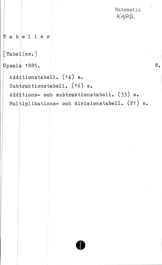  ﻿Matematik
K/\PS.
Tabeller
[Tabeller.]
Upsala 1885.
Additionstabell. (14) s.
Subtraktionstabell. (16) s.
Additions- och subtraktionstabell. (35) s.
Multiplikations- och divisionstabell. (21)