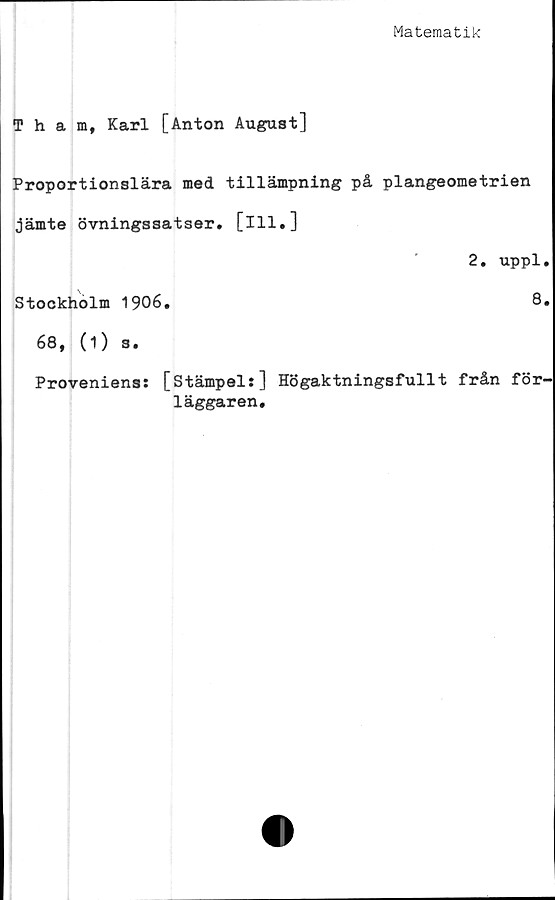  ﻿Matematik
Tham, Karl [Anton August]
Proportionslära med tillämpning på plangeometrien
jämte övningssatser. [ill.]
2. uppl.
Stockholm 1906.	8.
68, (i) s.
Proveniens: [Stämpel:] Högaktningsfullt från för-
läggaren.