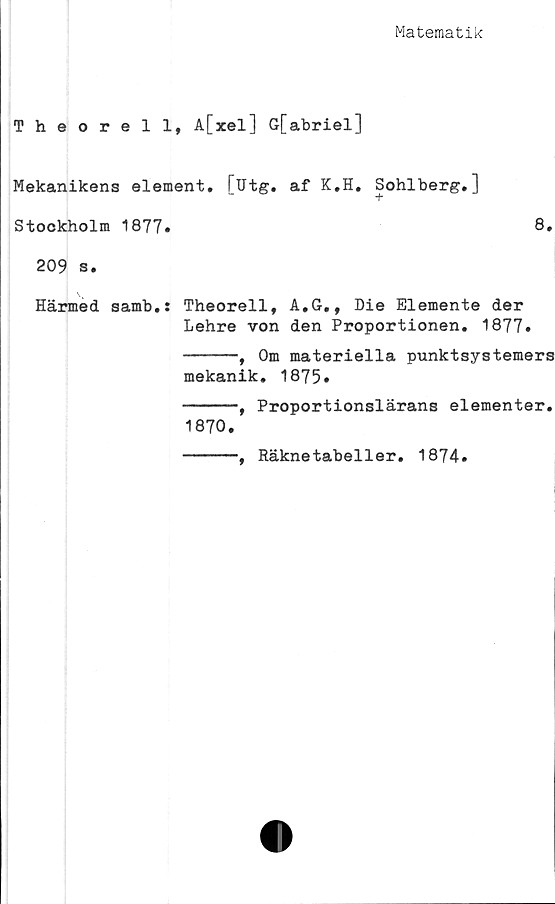  ﻿Matematik
Theorell, A[xel] G[abriel]
Mekanikens element. [Utg. af K.H. Sohlberg.]
Stockholm 1877»	8»
209 s.
] \
Härmed samb.: Theorell, A,G., Die Elemente der
Lehre von den Proportionen. 1877»
-----, Om materiella punktsystemers
mekanik. 1875»
-----, Proportionslärans elementer.
1870.
-----, Räknetabeller. 1874.