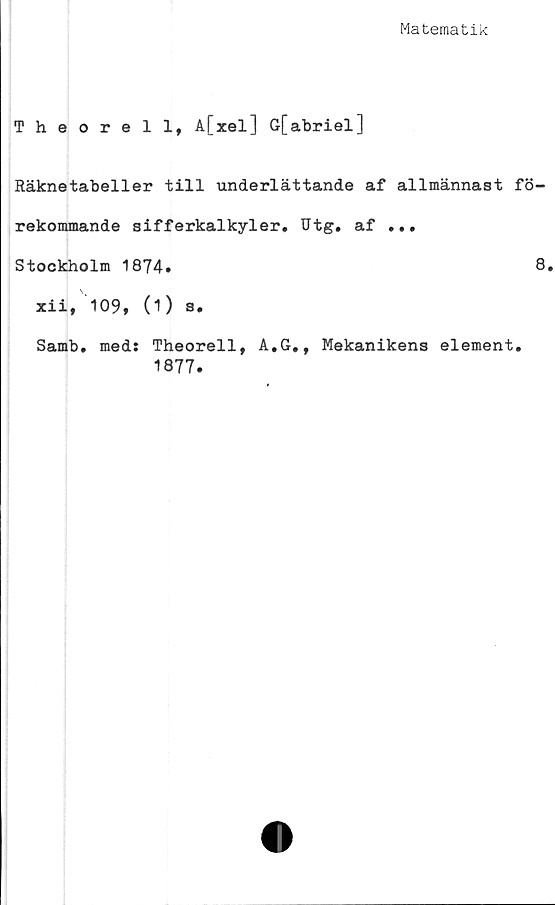  ﻿Matematik
Theorell, A[xel] G[abriel]
Räknetabeller till underlättande af allmännast fö-
rekommande sifferkalkyler. Utg. af ...
Stockholm 1874»	8»
xii, 109, (1) s.
Samb. med: Theorell, A.G,, Mekanikens element.
1877.