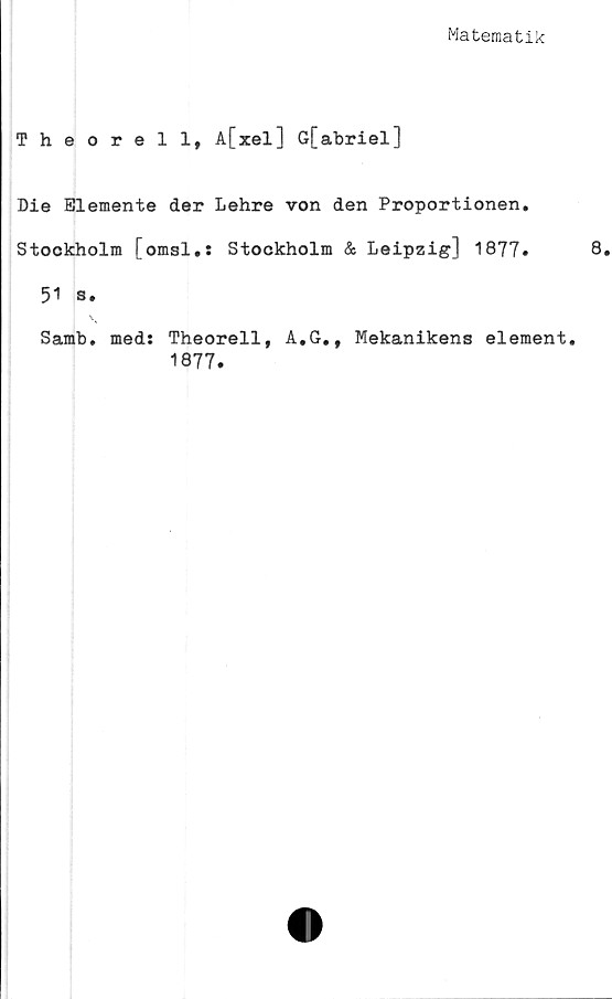  ﻿Matematik
Theorell, A[xel] G[abriel]
Die Elemente der Lehre von den Proportionen,
Stockholm [omsl.: Stockholm & Leipzig] 1877•
51 s.
Samb. meds Theorell, A,G,, Mekanikens element.
1877.