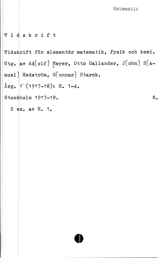  ﻿Matematik
Tidskrift
Tidskrift för elementär matematik, fysik oeh kemi.
Utg. av Ad[olf] Meyer, Otto Gallander, j[ohn] S[a-
muel] Hedström, G[unnar] Starck.
Arg. 1' (1917-18); H. 1-4.
Stockholm 1917-18.
8