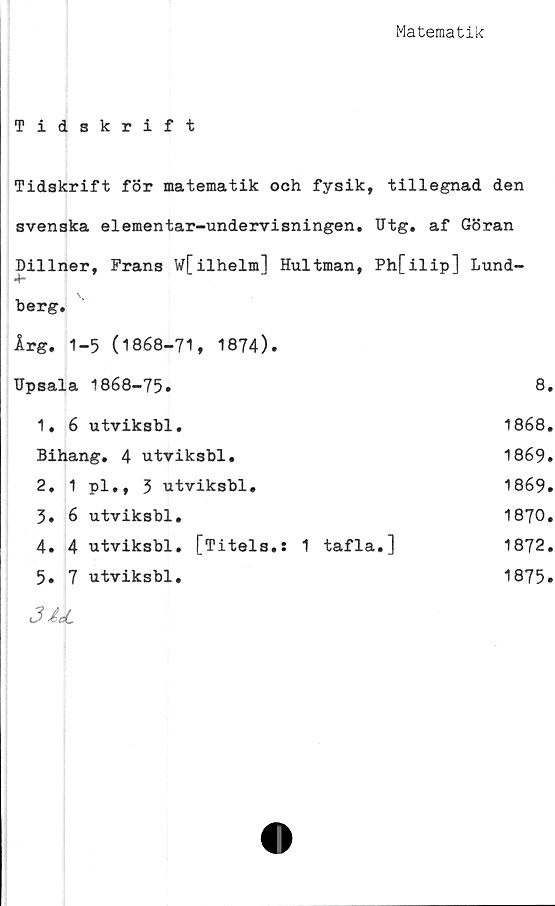  ﻿Matematik
Tidskrift
Tidskrift för matematik och fysik, tillegnad den
svenska elementar-undervisningen. TJtg. af Göran
Dillner, Frans W[ilhelm] Hultman, Ph[ilip] Lund-
4“
berg.
Årg. 1-5 (1868-71, 1874).
Upsala 1868-75»	8.
1.	6 utviksbl.	1868.
Bihang. 4 utviksbl.	1869.
2.	1	pl., 3 utviksbl.	1869.
5.	6	utviksbl.	1870.
4.	4	utviksbl.	[Titels.: 1 tafla.]	1872.
5.	7	utviksbl.	1875.
3 &cJL