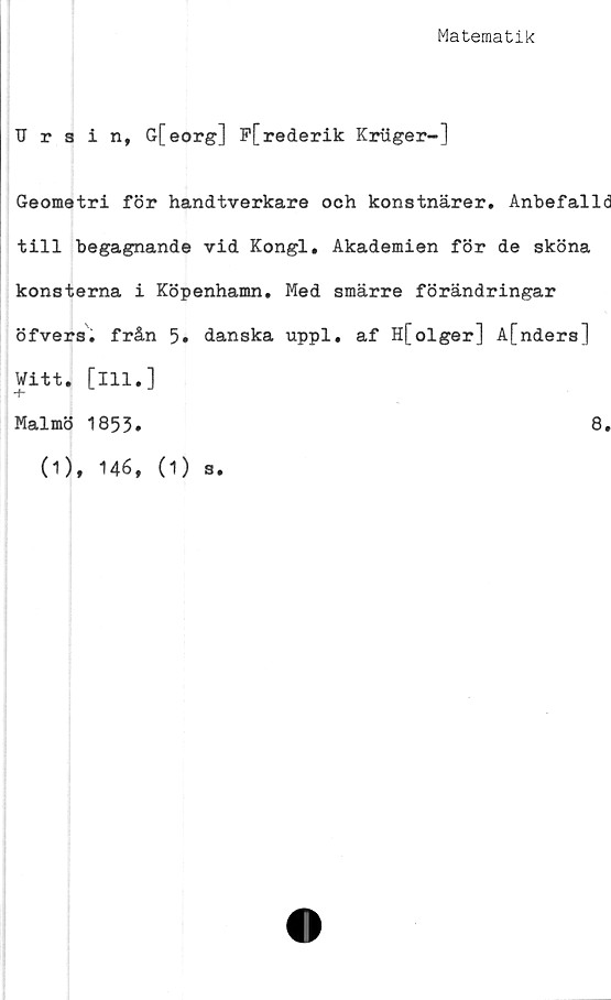  ﻿Matematik
Urain, G[eorg] P[rederik Kriiger-]
Geometri för handtverkare och konstnärer. Anbefalld
till begagnande vid Kongl. Akademien för de sköna
konsterna i Köpenhamn. Med smärre förändringar
öfvers. från 5» danska uppl. af Hfolger] A[nders]
Witt. [ill.]
+
Malmö 1853.
(1), 146, (1) s.
8.