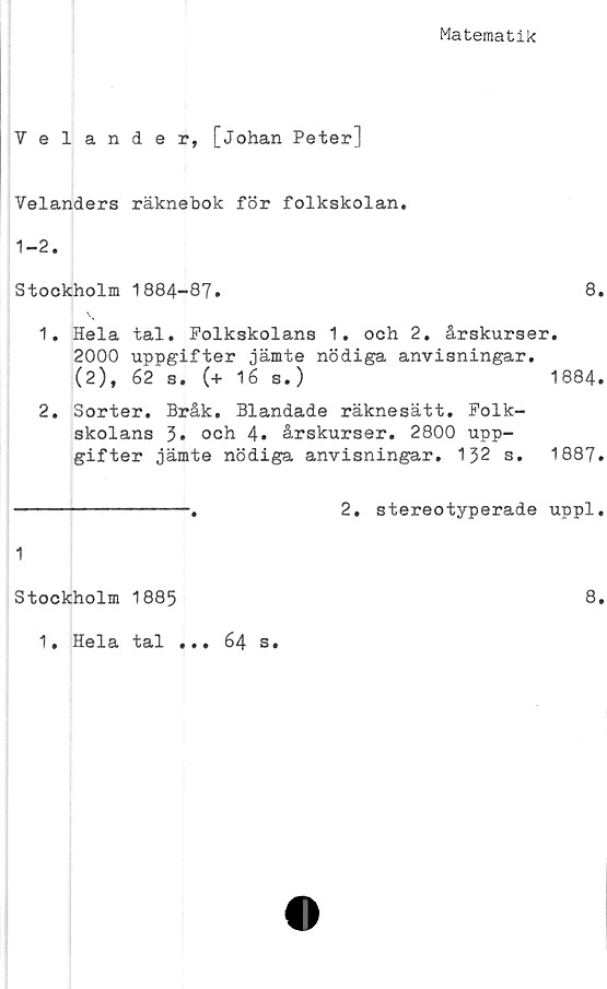  ﻿Matematik
Velander, [Johan Peter]
Velanders räknebok för folkskolan.
Stockholm 1884-87.	8.
1.	Hela tal. Folkskolans 1. och 2. årskurser.
2000 uppgifter jämte nödiga anvisningar.
(2), 62 s. (+ 16 s.)	1884.
2.	Sorter. Bråk, Blandade räknesätt. Folk-
skolans 3* och 4. årskurser. 2800 upp-
gifter jämte nödiga anvisningar. 132 s. 1887.
----------------.	2. stereotyperade uppl.
1
Stockholm 1885
1, Hela tal ... 64 s.
8.