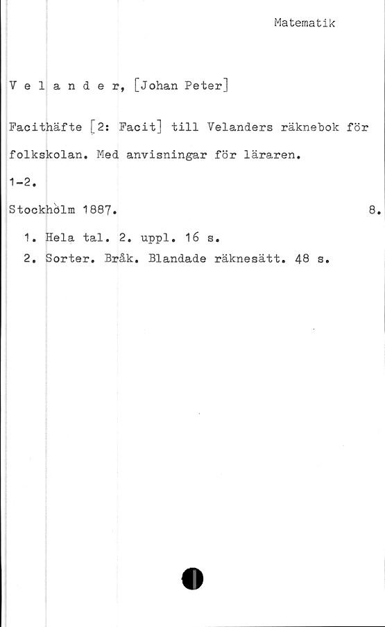  ﻿Matematik
Velander, [Johan Peter]
Facithäfte [2: Facit] till Velanders räknebok för
folkskolan. Med anvisningar för läraren.
1-2.
Stockhölm 1887.
1.	Hela tal. 2.
2.	Sorter. Bråk.
uppl. 16 s.
Blandade räknesätt. 48 s.
8.