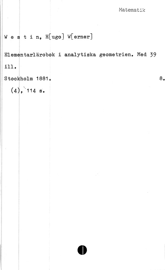  ﻿Matematik
Westin, H[ugo] W[emer]
Elementarlärobok i analytiska geometrien. Med 39
ill.
Stockholm 1881.
(4), 114 s.
8