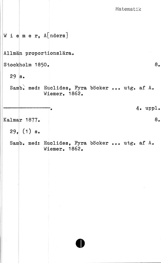  ﻿Matematik
Wiemer, A[nders]
Allmän proportionslära.
Stockholm 1850.
29 s.
Samb. med: Euclides, Fyra böcker ... utg.
Wiemer. 1862.
Kalmar 1877.
29, (1) 3.
Samb. med: Euclides, Fyra böcker ... utg.
Wiemer. 1862.
8.
af A.
4. uppl.
8.
af A.