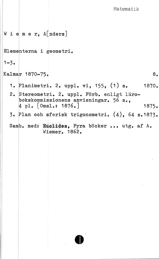  ﻿Matematik
Wiemer, A[nders]
Elementerna i geometri.
1-3.
Kalmar 1870-75.
1.	Planimetri. 2. uppl. vi, 155* 0) s.
2.	Stereometri. 2. uppl. Pörb. enligt läro-
bokskommissionens anvisningar. 56 s.,
4 pl. [Omsl.: 1876.]
5. Plan och sferisk trigonometri. (4)* 64 s.
Samb. med: Euolides, Pyra böcker ... utg. af
Wiemer. 1862.
8.
1870.
1875.
1873.
A.