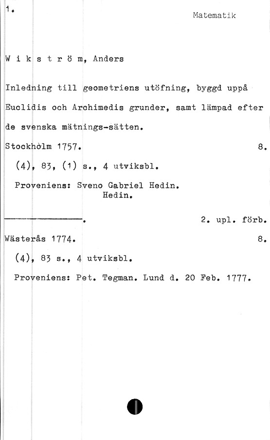  ﻿1
Matematik
Wikström, Anders
Inledning till geometriens utöfning, byggd uppå
Euclidis och Archimedis grunder, samt lämpad efter
de svenska mätnings-sätten.
Stockholm 1757.	8.
(4)» 83, (1) s., 4 utviksbl.
Proveniens: Sveno Gabriel Hedin.
Hedin.
2. upl. förb.
Wästerås 1774*
8.
(4)* 83 s., 4 utviksbl.
Proveniens: Pet. Tegman. Lund d.
20 Peb.
1777.