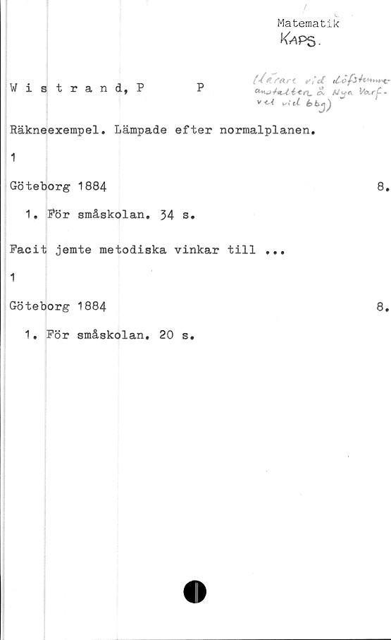  ﻿Matematik
KiPS-
Wistrand, P
P
//</■«/•{ rid	&*►►**>€-
iS AA^« MurjC-
v-c^ *✓; ^
Räkneexempel. Lämpade efter normalplanen.
1
Göteborg 1884
8.
1. För småskolan. 34 s.
Facit jemte metodiska vinkar till ...
1
Göteborg 1884	8.
1. För småskolan. 20 s