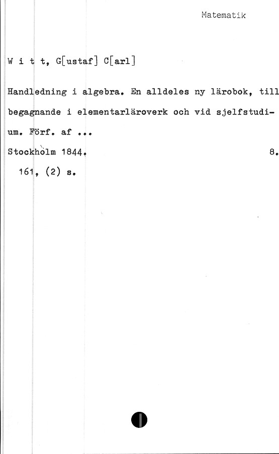  ﻿Matematik
Witt, G[ustaf] C[arl]
Handledning i algebra. En alldeles ny lärobok, till
begagnande i elementarläroverk och vid sjelfstudi-
um. Förf. af ...
Stockholm 1844»	8.
161, (2) s.