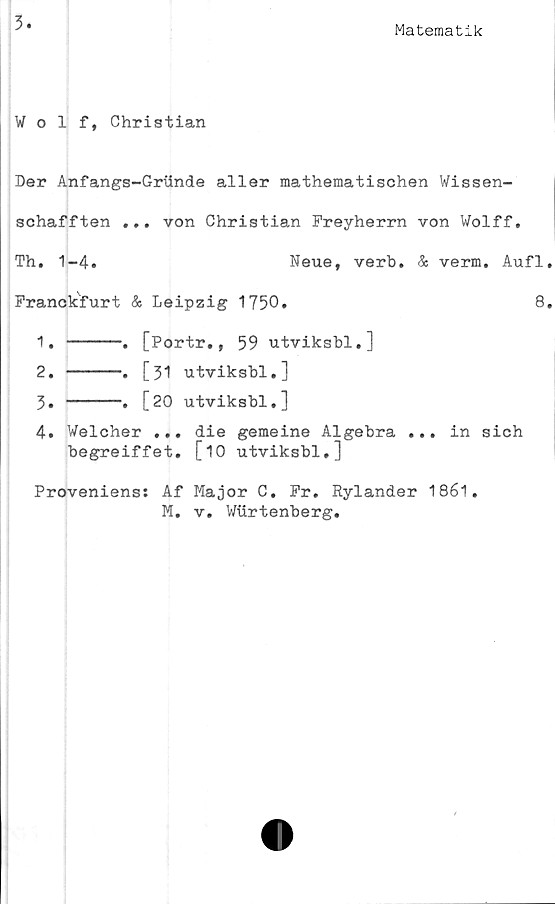  ﻿3
Matematik
Wolf, Christian
Der Anfangs-Griinde al ler mathematischen Wissen-
schafften ... von Christian Freyherrn von Wolff.
Th. 1-4.	Neue, verb. & verm. Aufl.
Franckfurt & Leipzig 1750.	8.
1.	-----.	[Portr., 59 utviksbl.]
2.	-----.	[31 utviksbl.]
3.	-----.	[20 utviksbl.]
4.	Welcher ... die gemeine Algebra ... in sich
begreiffet. [10 utviksbl.]
Proveniens:
Af Major C. Fr. Rylander 1861.
M. v. Wurtenberg.