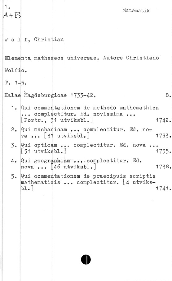  ﻿Matematik
A + 8
Wolf, Christian
Elementa matheseos universae. Autore Christiano
Wolfio.
T. 1-5.
Halae ftagdeburgicae 1733-42,	8.
1.	Qui commentationem de methodo mathemathica
... complectitur. Ed. novissima ...
[Portr., 31 utviksbl.]	1742.
2.	Qui mechanicam ... complectitur. Ed. no-
va ... [31 utviksbl.]	1733•
3.	Qui opticam ... complectitur. Ed. nova ...
[51 utviksbl.]	1735»
4.	Qui geographiam ...complectitur. Sd.
nova ... [46 utviksbl.]	1738»
5.	Qui commentationem de praecipuis scriptis
mathematicis ... complectitur. [4 utviks-
bl.]	1741.