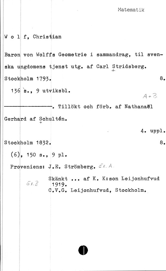  ﻿Matematik
Wolf, Christian
Baron von Wolffs Geometrie i sammandrag, til sven-
ska ungdomens tjenst utg. af Carl Stridsberg.
Stockholm 1793.	8.
136 "s., 9 utviksbl.
----------------. Tillökt och förb. af Nathanaöl
Gerhard af Schultén.
4. uppl.
Stockholm 1832.	8.
(6), 150 s., 9 pl.
Proveniens: J.E. Strömberg. £*■ A
Skänkt ... af K. K:son Leijonhufvud
1919.
C.V.G. Leijonhufvud, Stockholm.
