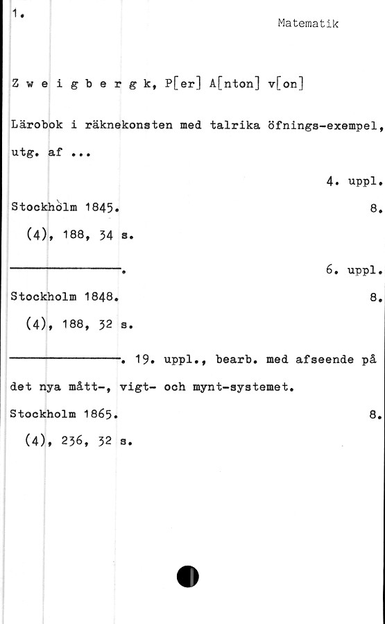  ﻿1
Matematik
Zweigbergk, P[er] A[nton] v[on]
Lärobok i räknekonsten med talrika öfninga-exempel,
utg. af »..
4. uppl.
Stockholm 1845»	8.
(4), 188, 34 s.
Stockholm 1848,
(4), 188, 32 a.
6, uppl.
8.
----------------. 19, uppl,, bearb, med afseende
det nya mått-, vigt- och mynt-systemet.
Stockholm 1865»
på
8.
(4), 236, 32 3